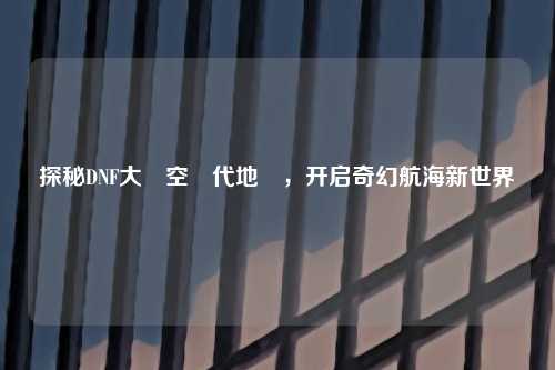 探秘DNF大飛空時代地圖，开启奇幻航海新世界