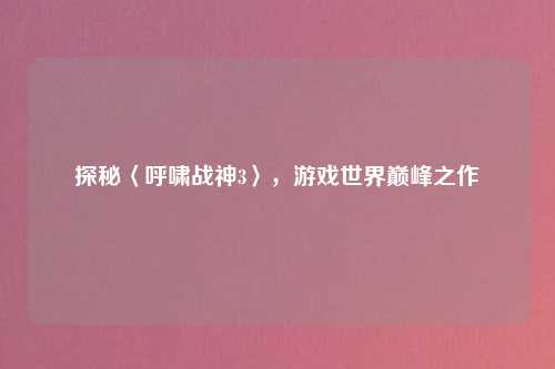 探秘〈呼啸战神3〉，游戏世界巅峰之作