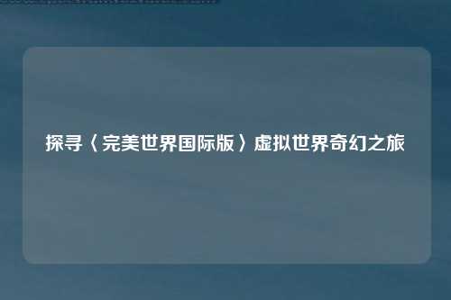 探寻〈完美世界国际版〉虚拟世界奇幻之旅