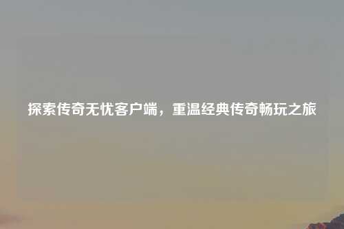 探索传奇无忧客户端，重温经典传奇畅玩之旅