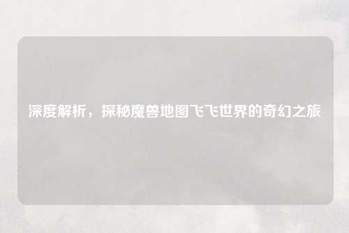深度解析，探秘魔兽地图飞飞世界的奇幻之旅