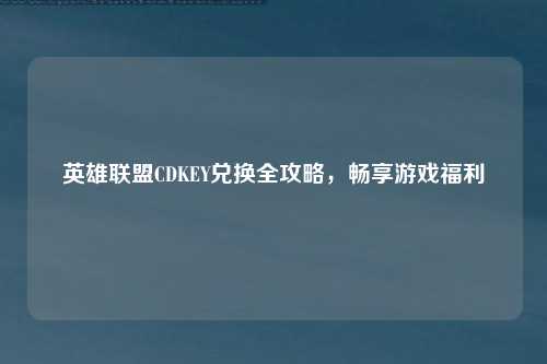 英雄联盟CDKEY兑换全攻略，畅享游戏福利