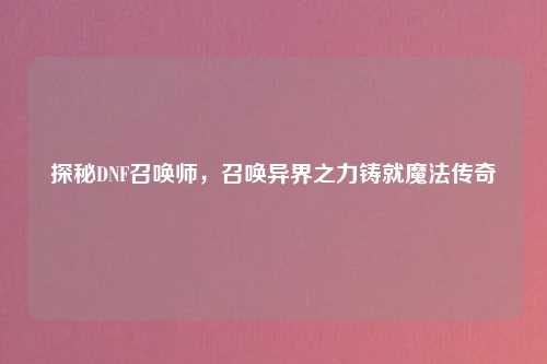 探秘DNF召唤师，召唤异界之力铸就魔法传奇
