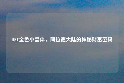 DNF金色小晶体，阿拉德大陆的神秘财富密码