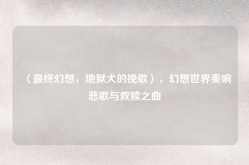 〈最终幻想，地狱犬的挽歌〉，幻想世界奏响悲歌与救赎之曲