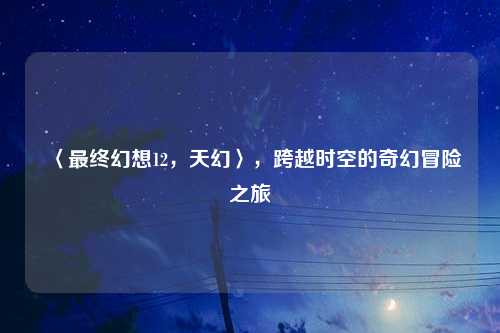 〈最终幻想12，天幻〉，跨越时空的奇幻冒险之旅