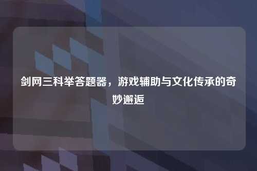 剑网三科举答题器，游戏辅助与文化传承的奇妙邂逅