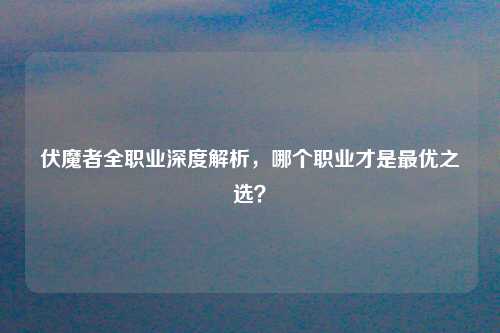 伏魔者全职业深度解析，哪个职业才是最优之选？