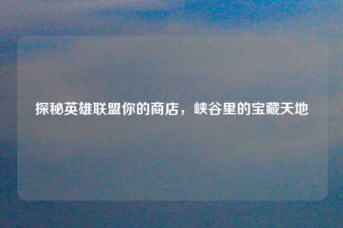 探秘英雄联盟你的商店，峡谷里的宝藏天地