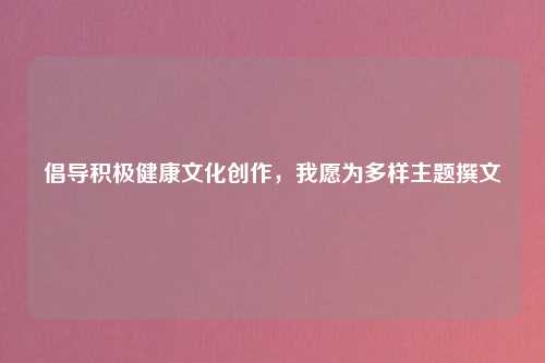 倡导积极健康文化创作，我愿为多样主题撰文