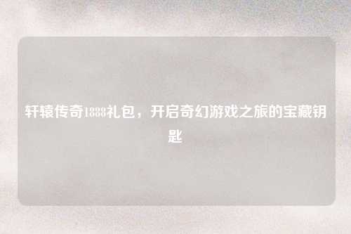轩辕传奇1888礼包，开启奇幻游戏之旅的宝藏钥匙