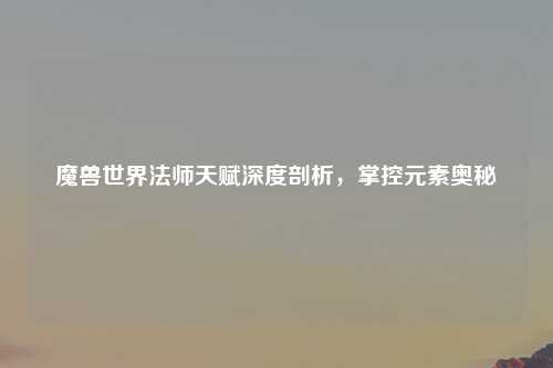 魔兽世界法师天赋深度剖析，掌控元素奥秘