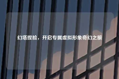 幻塔捏脸，开启专属虚拟形象奇幻之旅