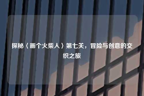 探秘〈画个火柴人〉第七关，冒险与创意的交织之旅