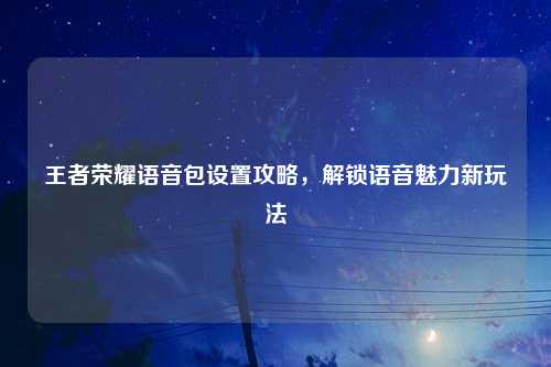 王者荣耀语音包设置攻略，解锁语音魅力新玩法