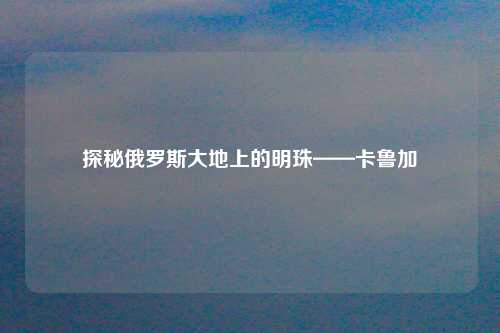 探秘俄罗斯大地上的明珠——卡鲁加