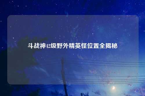 斗战神42级野外精英怪位置全揭秘