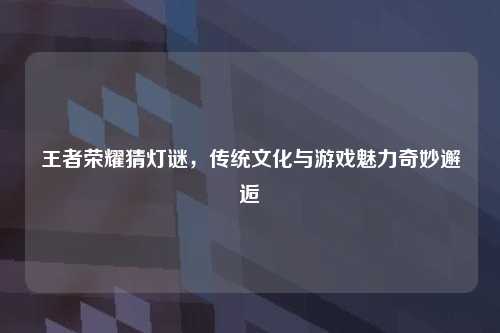 王者荣耀猜灯谜，传统文化与游戏魅力奇妙邂逅