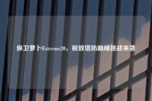 保卫萝卜Extreme20，极致塔防巅峰挑战来袭