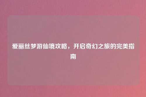 爱丽丝梦游仙境攻略，开启奇幻之旅的完美指南