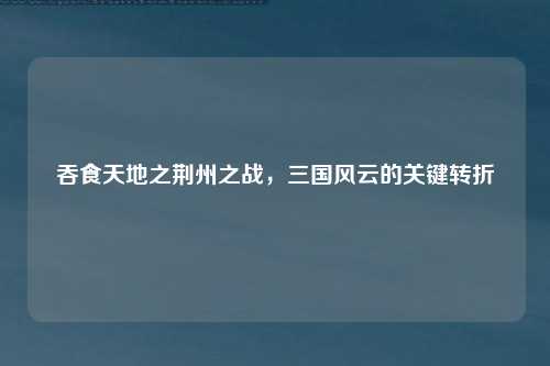 吞食天地之荆州之战，三国风云的关键转折