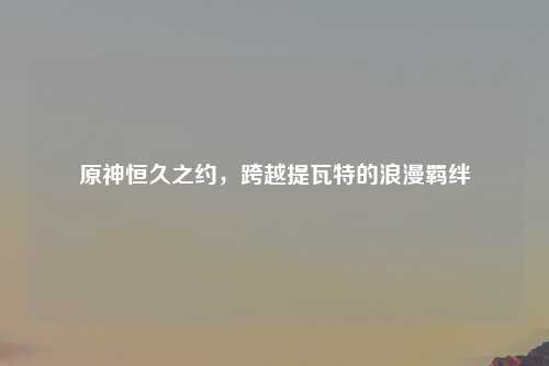 原神恒久之约，跨越提瓦特的浪漫羁绊