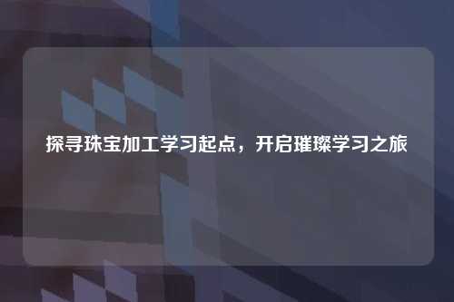 探寻珠宝加工学习起点，开启璀璨学习之旅