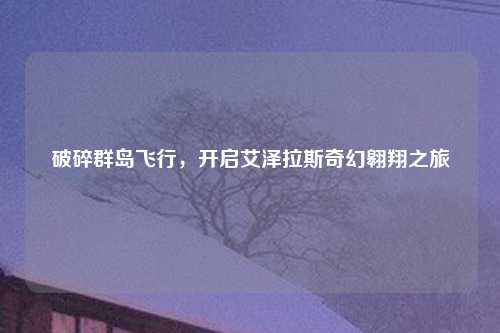 破碎群岛飞行，开启艾泽拉斯奇幻翱翔之旅