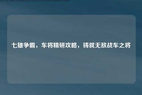 七雄争霸，车将精研攻略，铸就无敌战车之将
