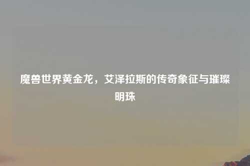 魔兽世界黄金龙，艾泽拉斯的传奇象征与璀璨明珠