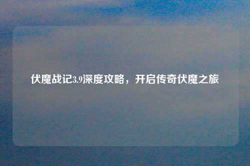伏魔战记3.9深度攻略，开启传奇伏魔之旅
