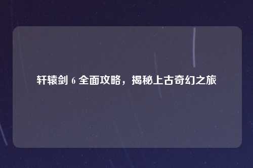轩辕剑 6 全面攻略，揭秘上古奇幻之旅
