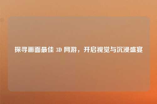 探寻画面最佳 3D 网游，开启视觉与沉浸盛宴