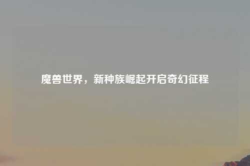 魔兽世界，新种族崛起开启奇幻征程