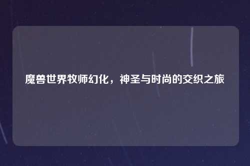 魔兽世界牧师幻化，神圣与时尚的交织之旅