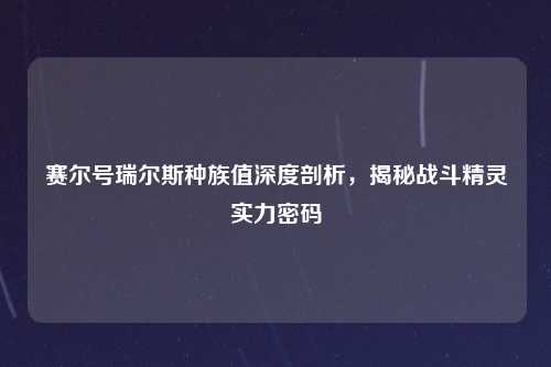 赛尔号瑞尔斯种族值深度剖析，揭秘战斗精灵实力密码