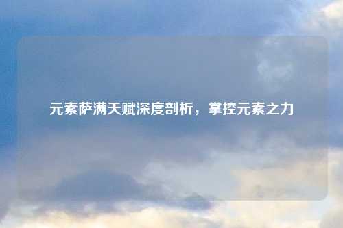 元素萨满天赋深度剖析，掌控元素之力