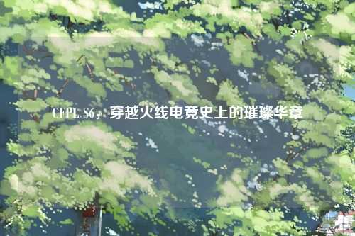 CFPL S6，穿越火线电竞史上的璀璨华章