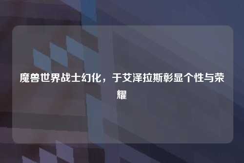 魔兽世界战士幻化，于艾泽拉斯彰显个性与荣耀