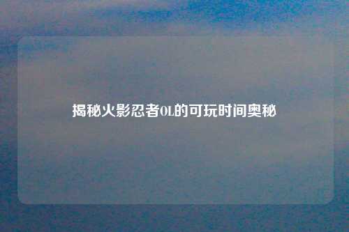 揭秘火影忍者OL的可玩时间奥秘