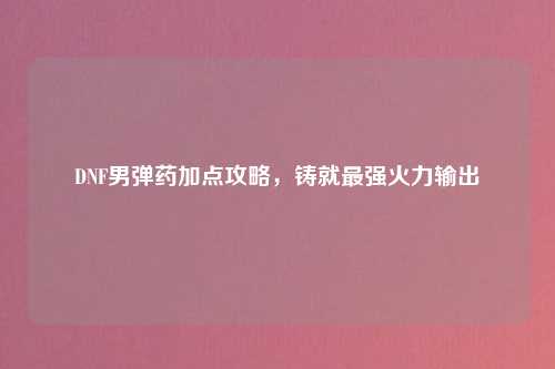 DNF男弹药加点攻略，铸就最强火力输出