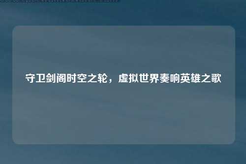 守卫剑阁时空之轮，虚拟世界奏响英雄之歌