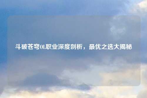 斗破苍穹OL职业深度剖析，最优之选大揭秘