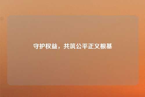 守护权益，共筑公平正义根基