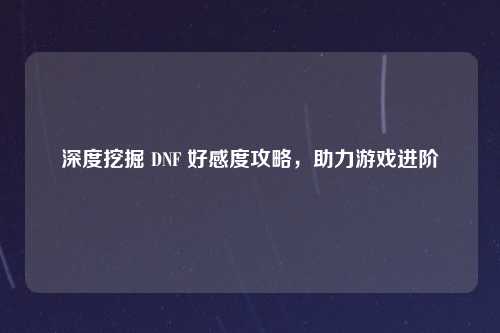 深度挖掘 DNF 好感度攻略，助力游戏进阶