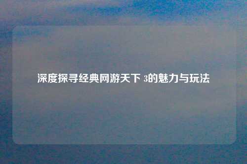 深度探寻经典网游天下 3的魅力与玩法