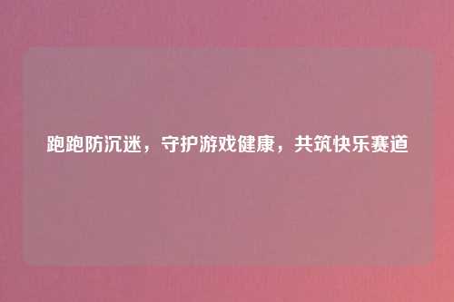 跑跑防沉迷，守护游戏健康，共筑快乐赛道