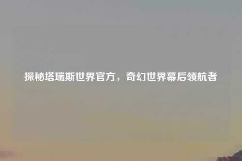 探秘塔瑞斯世界官方，奇幻世界幕后领航者