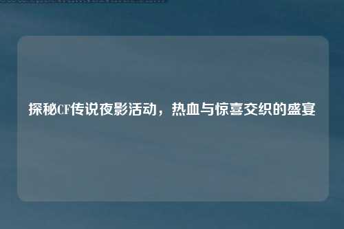 探秘CF传说夜影活动，热血与惊喜交织的盛宴