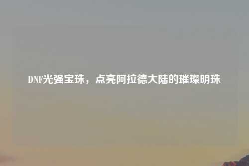 DNF光强宝珠，点亮阿拉德大陆的璀璨明珠